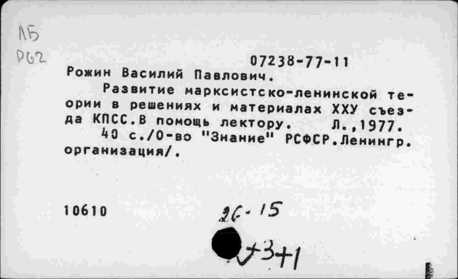 ﻿|\Ь
РЬТ	07238-77-И
Рожин Василий Павлович. Развитие марксистско-ленинской теории в решениях и материалах ХХУ съезда КПСС.В помощь лектору. Л.,1977.
40 с./0-во "Знание" РСФСР.Ленингр. организация/.
10610
,5
^=4-1